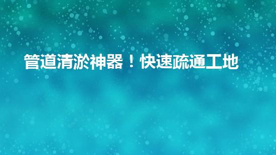 管道清淤神器！快速疏通工地困擾，解決你的煩惱？